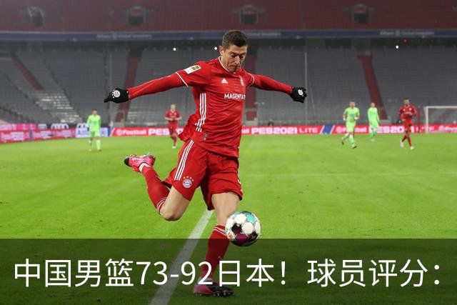 中国男篮73-92日本！球员评分：2人满分，3人良好，3人不合格