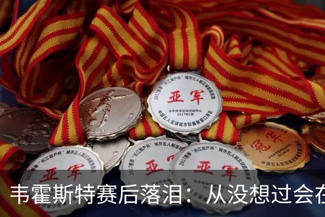 韦霍斯特赛后落泪：从没想过会在今天回家，这是我最后的机会了